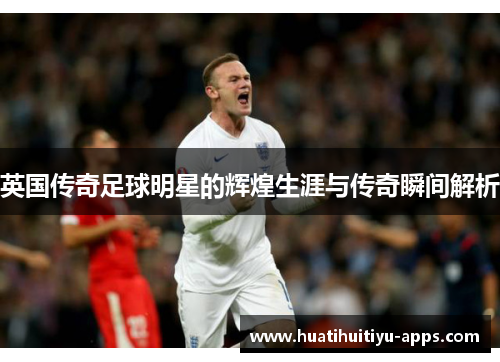 英国传奇足球明星的辉煌生涯与传奇瞬间解析