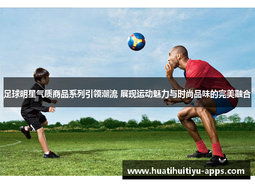 足球明星气质商品系列引领潮流 展现运动魅力与时尚品味的完美融合