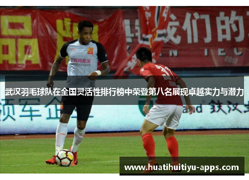 武汉羽毛球队在全国灵活性排行榜中荣登第八名展现卓越实力与潜力